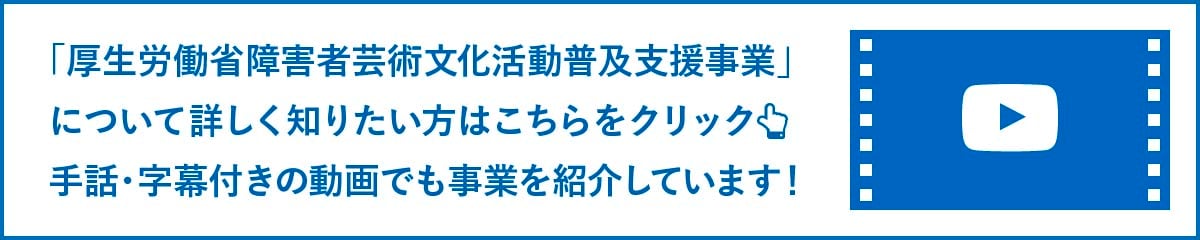 「厚生労働省障害者芸術文化活動普及支援事業」について詳しく知りたい方はこちらをご覧ください。手話通訳付きの動画でも事業を紹介しています!